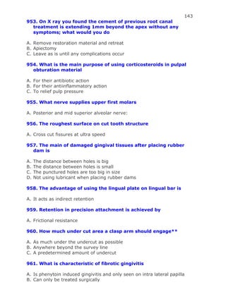 143
953. On X ray you found the cement of previous root canal
treatment is extending 1mm beyond the apex without any
symptoms; what would you do
A. Remove restoration material and retreat
B. Apiectomy
C. Leave as is until any complications occur
954. What is the main purpose of using corticosteroids in pulpal
obturation material
A. For their antibiotic action
B. For their antiinflammatory action
C. To relief pulp pressure
955. What nerve supplies upper first molars
A. Posterior and mid superior alveolar nerve:
956. The roughest surface on cut tooth structure
A. Cross cut fissures at ultra speed
957. The main of damaged gingival tissues after placing rubber
dam is
A. The distance between holes is big
B. The distance between holes is small
C. The punctured holes are too big in size
D. Not using lubricant when placing rubber dams
958. The advantage of using the lingual plate on lingual bar is
A. It acts as indirect retention
959. Retention in precision attachment is achieved by
A. Frictional resistance
960. How much under cut area a clasp arm should engage**
A. As much under the undercut as possible
B. Anywhere beyond the survey line
C. A predetermined amount of undercut
961. What is characteristic of fibrotic gingivitis
A. Is phenytoin induced gingivitis and only seen on intra lateral papilla
B. Can only be treated surgically
 