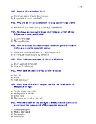 144
962. Bone is characterised by**
A. Haversian canal around bony canals
B. Irregularly arrayed tabullae??
963. Why we do not use porcelain in long span bridge works
A. Because of the high casting shrinkage of porcelain
964. You have patient with Class II division 2; which of the
following is contraindicated
A. Cantilever bridge
B. Maryland bridge
965. How will cover buccal bicuspid for lower premolar when
making a metallic porcelain crown
A. Cover the occlusal and buccal cuspid by porcelain
B. Cover just buccal cuspid by porcelain
966. What is the main cause of bilateral cheilosis
A. Short vertical dimension
B. Vitamin B deficiency
967. What sort of alloys do you use for bridges
A. Ductile
B. Hard
C. High sensitivity
968. What sort of material do you use for the fabrication of
Maryland bridges
A. Single phase materials
B. Multi phase materials
C. Extra hard
D. The same as bonding martial
969. When the neck of the condyle is fractured; what muscles
determine the movement of the superior segment
A. Lateral pterygoid
B. Medial pterygoid
C. Temporalis
D. Mylohyoid
 