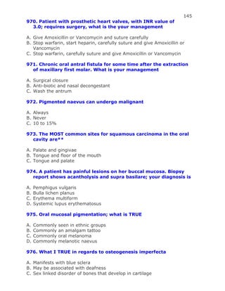 145
970. Patient with prosthetic heart valves, with INR value of
3.0; requires surgery, what is the your management
A. Give Amoxicillin or Vancomycin and suture carefully
B. Stop warfarin, start heparin, carefully suture and give Amoxicillin or
Vancomycin
C. Stop warfarin, carefully suture and give Amoxicillin or Vancomycin
971. Chronic oral antral fistula for some time after the extraction
of maxillary first molar. What is your management
A. Surgical closure
B. Anti-biotic and nasal decongestant
C. Wash the antrum
972. Pigmented naevus can undergo malignant
A. Always
B. Never
C. 10 to 15%
973. The MOST common sites for squamous carcinoma in the oral
cavity are**
A. Palate and gingivae
B. Tongue and floor of the mouth
C. Tongue and palate
974. A patient has painful lesions on her buccal mucosa. Biopsy
report shows acantholysis and supra basilare; your diagnosis is
A. Pemphigus vulgaris
B. Bulla lichen planus
C. Erythema multiform
D. Systemic lupus erythematosus
975. Oral mucosal pigmentation; what is TRUE
A. Commonly seen in ethnic groups
B. Commonly an amalgam tattoo
C. Commonly oral melanoma
D. Commonly melanotic naevus
976. What I TRUE in regards to osteogenesis imperfecta
A. Manifests with blue sclera
B. May be associated with deafness
C. Sex linked disorder of bones that develop in cartilage
 