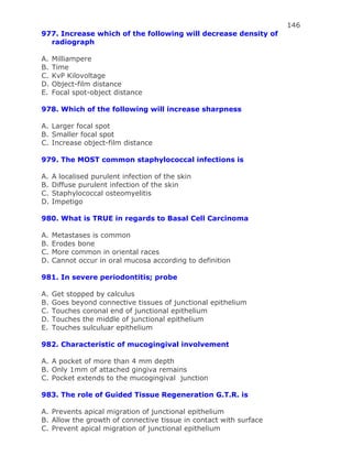 146
977. Increase which of the following will decrease density of
radiograph
A. Milliampere
B. Time
C. KvP Kilovoltage
D. Object-film distance
E. Focal spot-object distance
978. Which of the following will increase sharpness
A. Larger focal spot
B. Smaller focal spot
C. Increase object-film distance
979. The MOST common staphylococcal infections is
A. A localised purulent infection of the skin
B. Diffuse purulent infection of the skin
C. Staphylococcal osteomyelitis
D. Impetigo
980. What is TRUE in regards to Basal Cell Carcinoma
A. Metastases is common
B. Erodes bone
C. More common in oriental races
D. Cannot occur in oral mucosa according to definition
981. In severe periodontitis; probe
A. Get stopped by calculus
B. Goes beyond connective tissues of junctional epithelium
C. Touches coronal end of junctional epithelium
D. Touches the middle of junctional epithelium
E. Touches sulculuar epithelium
982. Characteristic of mucogingival involvement
A. A pocket of more than 4 mm depth
B. Only 1mm of attached gingiva remains
C. Pocket extends to the mucogingival junction
983. The role of Guided Tissue Regeneration G.T.R. is
A. Prevents apical migration of junctional epithelium
B. Allow the growth of connective tissue in contact with surface
C. Prevent apical migration of junctional epithelium
 