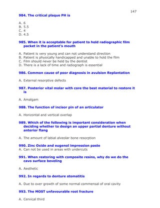 147
984. The critical plaque PH is
A. 6
B. 5.5
C. 4
D. 4.5
985. When it is acceptable for patient to hold radiographic film
packet in the patient’s mouth
A. Patient is very young and can not understand direction
B. Patient is physically handicapped and unable to hold the film
C. Film should never be held by the dentist
D. There is a lack of time and radiograph is essential
986. Common cause of poor diagnosis in avulsion Replantation
A. External resorptive defects
987. Posterior vital molar with core the best material to restore it
is
A. Amalgam
988. The function of incisor pin of an articulator
A. Horizontal and vertical overlap
989. Which of the following is important consideration when
deciding whether to design an upper partial denture without
anterior flang
A. The amount of labial alveolar bone resorption
990. Zinc Oxide and eugenol impression paste
A. Can not be used in areas with undercuts
991. When restoring with composite resins, why do we do the
cavo surface beveling
A. Aesthetic
992. In regards to denture stomatitis
A. Due to over growth of some normal commensal of oral cavity
993. The MOST unfavourable root fracture
A. Cervical third
 