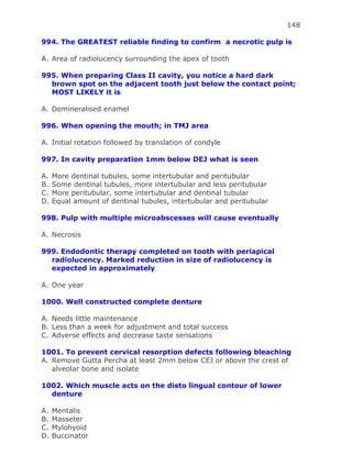 148
994. The GREATEST reliable finding to confirm a necrotic pulp is
A. Area of radiolucency surrounding the apex of tooth
995. When preparing Class II cavity, you notice a hard dark
brown spot on the adjacent tooth just below the contact point;
MOST LIKELY it is
A. Demineralised enamel
996. When opening the mouth; in TMJ area
A. Initial rotation followed by translation of condyle
997. In cavity preparation 1mm below DEJ what is seen
A. More dentinal tubules, some intertubular and peritubular
B. Some dentinal tubules, more intertubular and less peritubular
C. More peritubular, some intertubular and dentinal tubular
D. Equal amount of dentinal tubules, intertubular and peritubular
998. Pulp with multiple microabscesses will cause eventually
A. Necrosis
999. Endodontic therapy completed on tooth with periapical
radiolucency. Marked reduction in size of radiolucency is
expected in approximately
A. One year
1000. Well constructed complete denture
A. Needs little maintenance
B. Less than a week for adjustment and total success
C. Adverse effects and decrease taste sensations
1001. To prevent cervical resorption defects following bleaching
A. Remove Gutta Percha at least 2mm below CEJ or above the crest of
alveolar bone and isolate
1002. Which muscle acts on the disto lingual contour of lower
denture
A. Mentalis
B. Masseter
C. Mylohyoid
D. Buccinator
 