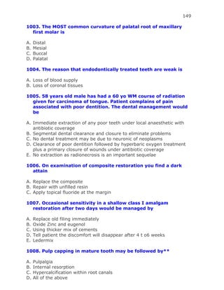 149
1003. The MOST common curvature of palatal root of maxillary
first molar is
A. Distal
B. Mesial
C. Buccal
D. Palatal
1004. The reason that endodontically treated teeth are weak is
A. Loss of blood supply
B. Loss of coronal tissues
1005. 58 years old male has had a 60 yo WM course of radiation
given for carcinoma of tongue. Patient complains of pain
associated with poor dentition. The dental management would
be
A. Immediate extraction of any poor teeth under local anaesthetic with
antibiotic coverage
B. Segmental dental clearance and closure to eliminate problems
C. No dental treatment may be due to neuronic of neoplasms
D. Clearance of poor dentition followed by hyperbaric oxygen treatment
plus a primary closure of wounds under antibiotic coverage
E. No extraction as radionecrosis is an important sequelae
1006. On examination of composite restoration you find a dark
attain
A. Replace the composite
B. Repair with unfilled resin
C. Apply topical fluoride at the margin
1007. Occasional sensitivity in a shallow class I amalgam
restoration after two days would be managed by
A. Replace old filing immediately
B. Oxide Zinc and eugenol
C. Using thicker mix of cements
D. Tell patient the discomfort will disappear after 4 t o6 weeks
E. Ledermix
1008. Pulp capping in mature tooth may be followed by**
A. Pulpalgia
B. Internal resorption
C. Hypercalcification within root canals
D. All of the above
 