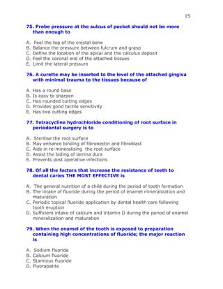 15
75. Probe pressure at the sulcus of pocket should not be more
than enough to
A. Feel the top of the crestal bone
B. Balance the pressure between fulcrum and grasp
C. Define the location of the apical and the calculus deposit
D. Feel the coronal end of the attached tissues
E. Limit the lateral pressure
76. A curette may be inserted to the level of the attached gingiva
with minimal trauma to the tissues because of
A. Has a round base
B. Is easy to sharpen
C. Has rounded cutting edges
D. Provides good tactile sensitivity
E. Has two cutting edges
77. Tetracycline hydrochloride conditioning of root surface in
periodontal surgery is to
A. Sterilise the root surface
B. May enhance binding of fibronectin and fibroblast
C. Aids in re-mineralising the root surface
D. Assist the biding of lamina dura
E. Prevents post operative infections
78. Of all the factors that increase the resistance of teeth to
dental caries THE MOST EFFECTIVE is
A. The general nutrition of a child during the period of tooth formation
B. The intake of fluoride during the period of enamel mineralization and
maturation
C. Periodic topical fluoride application by dental health care following
tooth eruption
D. Sufficient intake of calcium and Vitamin D during the period of enamel
mineralization and maturation
79. When the enamel of the tooth is exposed to preparation
containing high concentrations of fluoride; the major reaction
is
A. Sodium fluoride
B. Calcium fluoride
C. Stannous fluoride
D. Fluorapatite
 