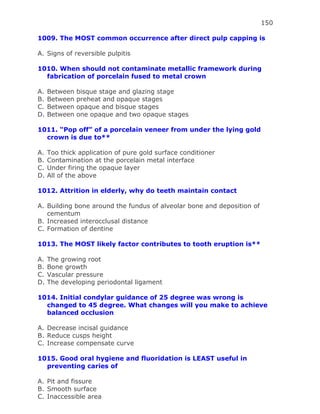 150
1009. The MOST common occurrence after direct pulp capping is
A. Signs of reversible pulpitis
1010. When should not contaminate metallic framework during
fabrication of porcelain fused to metal crown
A. Between bisque stage and glazing stage
B. Between preheat and opaque stages
C. Between opaque and bisque stages
D. Between one opaque and two opaque stages
1011. “Pop off” of a porcelain veneer from under the lying gold
crown is due to**
A. Too thick application of pure gold surface conditioner
B. Contamination at the porcelain metal interface
C. Under firing the opaque layer
D. All of the above
1012. Attrition in elderly, why do teeth maintain contact
A. Building bone around the fundus of alveolar bone and deposition of
cementum
B. Increased interocclusal distance
C. Formation of dentine
1013. The MOST likely factor contributes to tooth eruption is**
A. The growing root
B. Bone growth
C. Vascular pressure
D. The developing periodontal ligament
1014. Initial condylar guidance of 25 degree was wrong is
changed to 45 degree. What changes will you make to achieve
balanced occlusion
A. Decrease incisal guidance
B. Reduce cusps height
C. Increase compensate curve
1015. Good oral hygiene and fluoridation is LEAST useful in
preventing caries of
A. Pit and fissure
B. Smooth surface
C. Inaccessible area
 