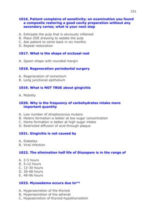 151
1016. Patient complains of sensitivity; on examination you found
a composite restoring a good cavity preparation without any
secondary caries; what is your next step
A. Extirpate the pulp that is obviously inflamed
B. Place ZOE dressing to sedate the pulp
C. Ask patient to come back in six months
D. Repeat restoration
1017. What is the shape of occlusal rest
A. Spoon shape with rounded margin
1018. Regeneration periodontal surgery
A. Regeneration of cementum
B. Long junctional epithelium
1019. What is NOT TRUE about gingivitis
A. Mobility
1020. Why is the frequency of carbohydrates intake more
important quantity
A. Low number of streptococcus mutans
B. Hetero formation is better at low sugar concentration
C. Homo formation is better at high sugar intake
D. Restricted diffusion of acid through plaque
1021. Gingivitis is not caused by
A. Diabetes
B. Viral infection
1022. The elimination half life of Diazepam is in the range of
A. 2-5 hours
B. 5-12 hours
C. 12-30 hours
D. 30-48 hours
E. 48-96 hours
1023. Myxoedema occurs due to**
A. Hypersecretion of the thyroid
B. Hypersecretion of the adrenal
C. Hyposecretion of thyroid-hypothyroidism
 