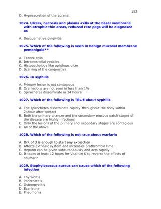 152
D. Hyposecretion of the adrenal
1024. Ulcers, necrosis and plasma cells at the basal membrane
with atrophic thin areas, reduced rete pegs will be diagnosed
as
A. Desquamative gingivitis
1025. Which of the following is seen in benign mucosal membrane
pemphigoid**
A. Tzanck cells
B. Intraepithelial vesicles
C. Histopathology like aphthous ulcer
D. Scarring of the conjunctiva
1026. In syphilis
A. Primary lesion is not contagious
B. Oral lesions are not seen in less than 1%
C. Spirochetes disseminate in 24 hours
1027. Which of the following is TRUE about syphilis
A. The spirochetes disseminate rapidly throughout the body within
24hour after contact
B. Both the primary chancre and the secondary mucous patch stages of
the disease are highly infectious
C. Only the lesions of the primary and secondary stages are contagious
D. All of the above
1028. Which of the following is not true about warfarin
A. INR of 3 is enough to start any extraction
B. Affects extrinsic system and increases prothrombin time
C. Heparin can be given subcutaneously and acts rapidly
D. It takes at least 12 hours for Vitamin K to reverse the effects of
coumarin
1029. Staphylococcus aureus can cause which of the following
infection
A. Thyroiditis
B. Pancreatitis
C. Osteomyelitis
D. Scarlatina
E. Pneumonia
 