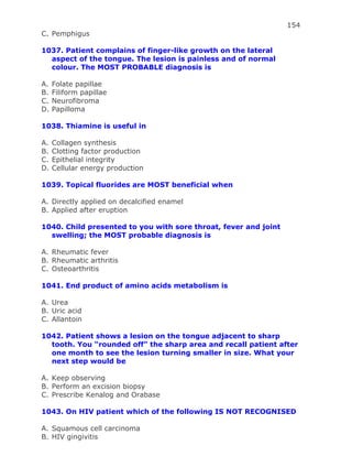 154
C. Pemphigus
1037. Patient complains of finger-like growth on the lateral
aspect of the tongue. The lesion is painless and of normal
colour. The MOST PROBABLE diagnosis is
A. Folate papillae
B. Filiform papillae
C. Neurofibroma
D. Papilloma
1038. Thiamine is useful in
A. Collagen synthesis
B. Clotting factor production
C. Epithelial integrity
D. Cellular energy production
1039. Topical fluorides are MOST beneficial when
A. Directly applied on decalcified enamel
B. Applied after eruption
1040. Child presented to you with sore throat, fever and joint
swelling; the MOST probable diagnosis is
A. Rheumatic fever
B. Rheumatic arthritis
C. Osteoarthritis
1041. End product of amino acids metabolism is
A. Urea
B. Uric acid
C. Allantoin
1042. Patient shows a lesion on the tongue adjacent to sharp
tooth. You “rounded off” the sharp area and recall patient after
one month to see the lesion turning smaller in size. What your
next step would be
A. Keep observing
B. Perform an excision biopsy
C. Prescribe Kenalog and Orabase
1043. On HIV patient which of the following IS NOT RECOGNISED
A. Squamous cell carcinoma
B. HIV gingivitis
 