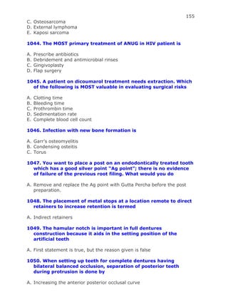155
C. Osteosarcoma
D. External lymphoma
E. Kaposi sarcoma
1044. The MOST primary treatment of ANUG in HIV patient is
A. Prescribe antibiotics
B. Debridement and antimicrobial rinses
C. Gingivoplasty
D. Flap surgery
1045. A patient on dicoumarol treatment needs extraction. Which
of the following is MOST valuable in evaluating surgical risks
A. Clotting time
B. Bleeding time
C. Prothrombin time
D. Sedimentation rate
E. Complete blood cell count
1046. Infection with new bone formation is
A. Garr’s osteomyelitis
B. Condensing osteitis
C. Torus
1047. You want to place a post on an endodontically treated tooth
which has a good silver point “Ag point”; there is no evidence
of failure of the previous root filing. What would you do
A. Remove and replace the Ag point with Gutta Percha before the post
preparation.
1048. The placement of metal stops at a location remote to direct
retainers to increase retention is termed
A. Indirect retainers
1049. The hamular notch is important in full dentures
construction because it aids in the setting position of the
artificial teeth
A. First statement is true, but the reason given is false
1050. When setting up teeth for complete dentures having
bilateral balanced occlusion, separation of posterior teeth
during protrusion is done by
A. Increasing the anterior posterior occlusal curve
 