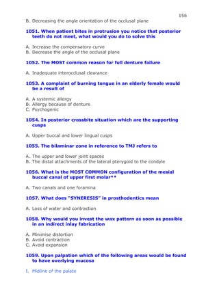 156
B. Decreasing the angle orientation of the occlusal plane
1051. When patient bites in protrusion you notice that posterior
teeth do not meet, what would you do to solve this
A. Increase the compensatory curve
B. Decrease the angle of the occlusal plane
1052. The MOST common reason for full denture failure
A. Inadequate interocclusal clearance
1053. A complaint of burning tongue in an elderly female would
be a result of
A. A systemic allergy
B. Allergy because of denture
C. Psychogenic
1054. In posterior crossbite situation which are the supporting
cusps
A. Upper buccal and lower lingual cusps
1055. The bilaminar zone in reference to TMJ refers to
A. The upper and lower joint spaces
B. The distal attachments of the lateral pterygoid to the condyle
1056. What is the MOST COMMON configuration of the mesial
buccal canal of upper first molar**
A. Two canals and one foramina
1057. What does “SYNERESIS” in prosthodontics mean
A. Loss of water and contraction
1058. Why would you invest the wax pattern as soon as possible
in an indirect inlay fabrication
A. Minimise distortion
B. Avoid contraction
C. Avoid expansion
1059. Upon palpation which of the following areas would be found
to have overlying mucosa
I. Midline of the palate
 