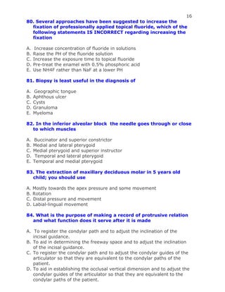 16
80. Several approaches have been suggested to increase the
fixation of professionally applied topical fluoride, which of the
following statements IS INCORRECT regarding increasing the
fixation
A. Increase concentration of fluoride in solutions
B. Raise the PH of the fluoride solution
C. Increase the exposure time to topical fluoride
D. Pre-treat the enamel with 0.5% phosphoric acid
E. Use NH4F rather than NaF at a lower PH
81. Biopsy is least useful in the diagnosis of
A. Geographic tongue
B. Aphthous ulcer
C. Cysts
D. Granuloma
E. Myeloma
82. In the inferior alveolar block the needle goes through or close
to which muscles
A. Buccinator and superior constrictor
B. Medial and lateral pterygoid
C. Medial pterygoid and superior instructor
D. Temporal and lateral pterygoid
E. Temporal and medial pterygoid
83. The extraction of maxillary deciduous molar in 5 years old
child; you should use
A. Mostly towards the apex pressure and some movement
B. Rotation
C. Distal pressure and movement
D. Labial-lingual movement
84. What is the purpose of making a record of protrusive relation
and what function does it serve after it is made
A. To register the condylar path and to adjust the inclination of the
incisal guidance.
B. To aid in determining the freeway space and to adjust the inclination
of the incisal guidance.
C. To register the condylar path and to adjust the condylar guides of the
articulator so that they are equivalent to the condylar paths of the
patient.
D. To aid in establishing the occlusal vertical dimension and to adjust the
condylar guides of the articulator so that they are equivalent to the
condylar paths of the patient.
 