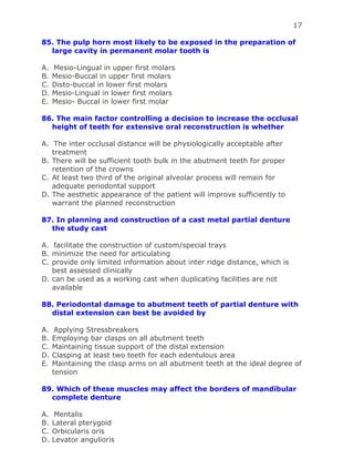 17
85. The pulp horn most likely to be exposed in the preparation of
large cavity in permanent molar tooth is
A. Mesio-Lingual in upper first molars
B. Mesio-Buccal in upper first molars
C. Disto-buccal in lower first molars
D. Mesio-Lingual in lower first molars
E. Mesio- Buccal in lower first molar
86. The main factor controlling a decision to increase the occlusal
height of teeth for extensive oral reconstruction is whether
A. The inter occlusal distance will be physiologically acceptable after
treatment
B. There will be sufficient tooth bulk in the abutment teeth for proper
retention of the crowns
C. At least two third of the original alveolar process will remain for
adequate periodontal support
D. The aesthetic appearance of the patient will improve sufficiently to
warrant the planned reconstruction
87. In planning and construction of a cast metal partial denture
the study cast
A. facilitate the construction of custom/special trays
B. minimize the need for articulating
C. provide only limited information about inter ridge distance, which is
best assessed clinically
D. can be used as a working cast when duplicating facilities are not
available
88. Periodontal damage to abutment teeth of partial denture with
distal extension can best be avoided by
A. Applying Stressbreakers
B. Employing bar clasps on all abutment teeth
C. Maintaining tissue support of the distal extension
D. Clasping at least two teeth for each edentulous area
E. Maintaining the clasp arms on all abutment teeth at the ideal degree of
tension
89. Which of these muscles may affect the borders of mandibular
complete denture
A. Mentalis
B. Lateral pterygoid
C. Orbicularis oris
D. Levator angulioris
 