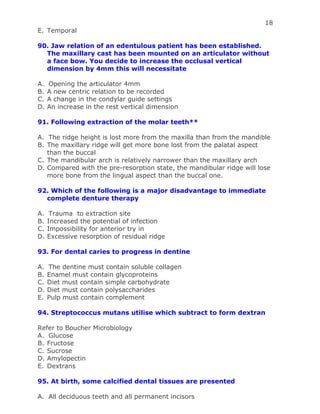 18
E. Temporal
90. Jaw relation of an edentulous patient has been established.
The maxillary cast has been mounted on an articulator without
a face bow. You decide to increase the occlusal vertical
dimension by 4mm this will necessitate
A. Opening the articulator 4mm
B. A new centric relation to be recorded
C. A change in the condylar guide settings
D. An increase in the rest vertical dimension
91. Following extraction of the molar teeth**
A. The ridge height is lost more from the maxilla than from the mandible
B. The maxillary ridge will get more bone lost from the palatal aspect
than the buccal
C. The mandibular arch is relatively narrower than the maxillary arch
D. Compared with the pre-resorption state, the mandibular ridge will lose
more bone from the lingual aspect than the buccal one.
92. Which of the following is a major disadvantage to immediate
complete denture therapy
A. Trauma to extraction site
B. Increased the potential of infection
C. Impossibility for anterior try in
D. Excessive resorption of residual ridge
93. For dental caries to progress in dentine
A. The dentine must contain soluble collagen
B. Enamel must contain glycoproteins
C. Diet must contain simple carbohydrate
D. Diet must contain polysaccharides
E. Pulp must contain complement
94. Streptococcus mutans utilise which subtract to form dextran
Refer to Boucher Microbiology
A. Glucose
B. Fructose
C. Sucrose
D. Amylopectin
E. Dextrans
95. At birth, some calcified dental tissues are presented
A. All deciduous teeth and all permanent incisors
 