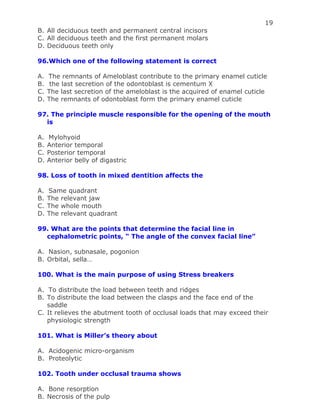 19
B. All deciduous teeth and permanent central incisors
C. All deciduous teeth and the first permanent molars
D. Deciduous teeth only
96.Which one of the following statement is correct
A. The remnants of Ameloblast contribute to the primary enamel cuticle
B. the last secretion of the odontoblast is cementum X
C. The last secretion of the ameloblast is the acquired of enamel cuticle
D. The remnants of odontoblast form the primary enamel cuticle
97. The principle muscle responsible for the opening of the mouth
is
A. Mylohyoid
B. Anterior temporal
C. Posterior temporal
D. Anterior belly of digastric
98. Loss of tooth in mixed dentition affects the
A. Same quadrant
B. The relevant jaw
C. The whole mouth
D. The relevant quadrant
99. What are the points that determine the facial line in
cephalometric points, “ The angle of the convex facial line”
A. Nasion, subnasale, pogonion
B. Orbital, sella…
100. What is the main purpose of using Stress breakers
A. To distribute the load between teeth and ridges
B. To distribute the load between the clasps and the face end of the
saddle
C. It relieves the abutment tooth of occlusal loads that may exceed their
physiologic strength
101. What is Miller’s theory about
A. Acidogenic micro-organism
B. Proteolytic
102. Tooth under occlusal trauma shows
A. Bone resorption
B. Necrosis of the pulp
 