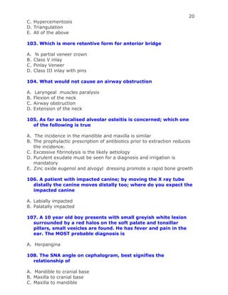 20
C. Hypercementosis
D. Triangulation
E. All of the above
103. Which is more retentive form for anterior bridge
A. ¾ partial veneer crown
B. Class V inlay
C. Pinlay Veneer
D. Class III inlay with pins
104. What would not cause an airway obstruction
A. Laryngeal muscles paralysis
B. Flexion of the neck
C. Airway obstruction
D. Extension of the neck
105. As far as localised alveolar osteitis is concerned; which one
of the following is true
A. The incidence in the mandible and maxilla is similar
B. The prophylactic prescription of antibiotics prior to extraction reduces
the incidence.
C. Excessive fibrinolysis is the likely aetiology
D. Purulent exudate must be seen for a diagnosis and irrigation is
mandatory
E. Zinc oxide eugenol and alvogyl dressing promote a rapid bone growth
106. A patient with impacted canine; by moving the X ray tube
distally the canine moves distally too; where do you expect the
impacted canine
A. Labially impacted
B. Palatally impacted
107. A 10 year old boy presents with small greyish white lesion
surrounded by a red halos on the soft palate and tonsillar
pillars, small vesicles are found. He has fever and pain in the
ear. The MOST probable diagnosis is
A. Herpangina
108. The SNA angle on cephalogram, best signifies the
relationship of
A. Mandible to cranial base
B. Maxilla to cranial base
C. Maxilla to mandible
 