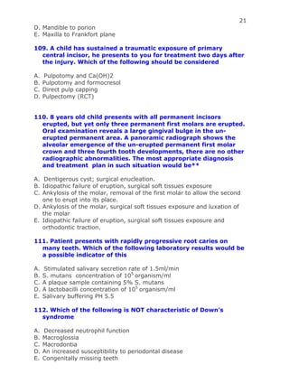 21
D. Mandible to porion
E. Maxilla to Frankfort plane
109. A child has sustained a traumatic exposure of primary
central incisor, he presents to you for treatment two days after
the injury. Which of the following should be considered
A. Pulpotomy and Ca(OH)2
B. Pulpotomy and formocresol
C. Direct pulp capping
D. Pulpectomy (RCT)
110. 8 years old child presents with all permanent incisors
erupted, but yet only three permanent first molars are erupted.
Oral examination reveals a large gingival bulge in the un-
erupted permanent area. A panoramic radiograph shows the
alveolar emergence of the un-erupted permanent first molar
crown and three fourth tooth developments, there are no other
radiographic abnormalities. The most appropriate diagnosis
and treatment plan in such situation would be**
A. Dentigerous cyst; surgical enucleation.
B. Idiopathic failure of eruption, surgical soft tissues exposure
C. Ankylosis of the molar, removal of the first molar to allow the second
one to erupt into its place.
D. Ankylosis of the molar, surgical soft tissues exposure and luxation of
the molar
E. Idiopathic failure of eruption, surgical soft tissues exposure and
orthodontic traction.
111. Patient presents with rapidly progressive root caries on
many teeth. Which of the following laboratory results would be
a possible indicator of this
A. Stimulated salivary secretion rate of 1.5ml/min
B. S. mutans concentration of 105
organism/ml
C. A plaque sample containing 5% S. mutans
D. A lactobacilli concentration of 105
organism/ml
E. Salivary buffering PH 5.5
112. Which of the following is NOT characteristic of Down’s
syndrome
A. Decreased neutrophil function
B. Macroglossia
C. Macrodontia
D. An increased susceptibility to periodontal disease
E. Congenitally missing teeth
 
