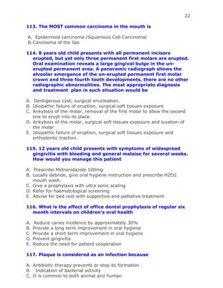 22
113. The MOST common carcinoma in the mouth is
A. Epidermoid carcinoma /Squamous Cell Carcinoma/
B.Carcinoma of the lips
114. 8 years old child presents with all permanent incisors
erupted, but yet only three permanent first molars are erupted.
Oral examination reveals a large gingival bulge in the un-
erupted permanent area. A panoramic radiograph shows the
alveolar emergence of the un-erupted permanent first molar
crown and three fourth tooth developments, there are no other
radiographic abnormalities. The most appropriate diagnosis
and treatment plan in such situation would be
A. Dentigerous cyst; surgical enucleation.
B. Idiopathic failure of eruption, surgical soft tissues exposure
C. Ankylosis of the molar, removal of the first molar to allow the second
one to erupt into its place.
D. Ankylosis of the molar, surgical soft tissues exposure and luxation of
the molar
E. Idiopathic failure of eruption, surgical soft tissues exposure and
orthodontic traction.
115. 12 years old child presents with symptoms of widespread
gingivitis with bleeding and general malaise for several weeks.
How would you manage this patient
A. Prescribe Metronidazole 100mg
B. Locally debride, give oral hygiene instruction and prescribe H2O2
mouth wash.
C. Give a prophylaxis with ultra sonic scaling
D. Refer for haematological screening
E. Advise for bed rest with supportive and palliative treatment
116. What is the affect of office dental prophylaxis of regular six
month intervals on children’s oral health
A. Reduce caries incidence by approximately 30%
B. Provide a long term improvement in oral hygiene
C. Provide a short term improvement in oral hygiene
D. Prevent gingivitis
E. Reduce the need for patient cooperation
117. Plaque is considered as an infection because
A. Antibiotic therapy prevents or stop its formation
B. Indication of bacterial activity
C. It is common to both animal and human
 