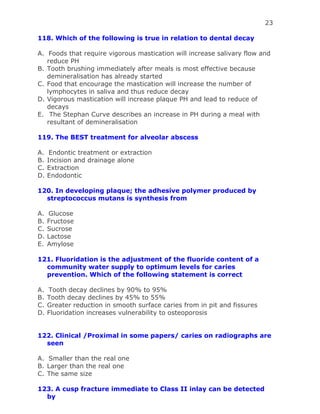 23
118. Which of the following is true in relation to dental decay
A. Foods that require vigorous mastication will increase salivary flow and
reduce PH
B. Tooth brushing immediately after meals is most effective because
demineralisation has already started
C. Food that encourage the mastication will increase the number of
lymphocytes in saliva and thus reduce decay
D. Vigorous mastication will increase plaque PH and lead to reduce of
decays
E. The Stephan Curve describes an increase in PH during a meal with
resultant of demineralisation
119. The BEST treatment for alveolar abscess
A. Endontic treatment or extraction
B. Incision and drainage alone
C. Extraction
D. Endodontic
120. In developing plaque; the adhesive polymer produced by
streptococcus mutans is synthesis from
A. Glucose
B. Fructose
C. Sucrose
D. Lactose
E. Amylose
121. Fluoridation is the adjustment of the fluoride content of a
community water supply to optimum levels for caries
prevention. Which of the following statement is correct
A. Tooth decay declines by 90% to 95%
B. Tooth decay declines by 45% to 55%
C. Greater reduction in smooth surface caries from in pit and fissures
D. Fluoridation increases vulnerability to osteoporosis
122. Clinical /Proximal in some papers/ caries on radiographs are
seen
A. Smaller than the real one
B. Larger than the real one
C. The same size
123. A cusp fracture immediate to Class II inlay can be detected
by
 