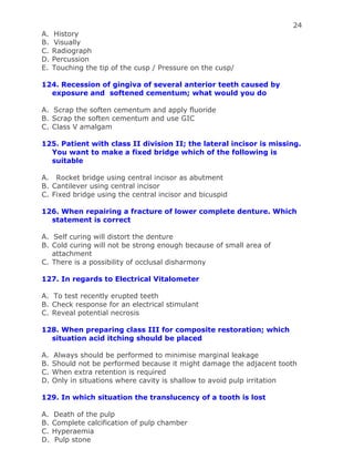 24
A. History
B. Visually
C. Radiograph
D. Percussion
E. Touching the tip of the cusp / Pressure on the cusp/
124. Recession of gingiva of several anterior teeth caused by
exposure and softened cementum; what would you do
A. Scrap the soften cementum and apply fluoride
B. Scrap the soften cementum and use GIC
C. Class V amalgam
125. Patient with class II division II; the lateral incisor is missing.
You want to make a fixed bridge which of the following is
suitable
A. Rocket bridge using central incisor as abutment
B. Cantilever using central incisor
C. Fixed bridge using the central incisor and bicuspid
126. When repairing a fracture of lower complete denture. Which
statement is correct
A. Self curing will distort the denture
B. Cold curing will not be strong enough because of small area of
attachment
C. There is a possibility of occlusal disharmony
127. In regards to Electrical Vitalometer
A. To test recently erupted teeth
B. Check response for an electrical stimulant
C. Reveal potential necrosis
128. When preparing class III for composite restoration; which
situation acid itching should be placed
A. Always should be performed to minimise marginal leakage
B. Should not be performed because it might damage the adjacent tooth
C. When extra retention is required
D. Only in situations where cavity is shallow to avoid pulp irritation
129. In which situation the translucency of a tooth is lost
A. Death of the pulp
B. Complete calcification of pulp chamber
C. Hyperaemia
D. Pulp stone
 