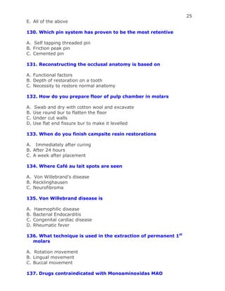 25
E. All of the above
130. Which pin system has proven to be the most retentive
A. Self tapping threaded pin
B. Friction peak pin
C. Cemented pin
131. Reconstructing the occlusal anatomy is based on
A. Functional factors
B. Depth of restoration on a tooth
C. Necessity to restore normal anatomy
132. How do you prepare floor of pulp chamber in molars
A. Swab and dry with cotton wool and excavate
B. Use round bur to flatten the floor
C. Under cut walls
D. Use flat end fissure bur to make it levelled
133. When do you finish campsite resin restorations
A. Immediately after curing
B. After 24 hours
C. A week after placement
134. Where Café au lait spots are seen
A. Von Willebrand’s disease
B. Recklinghausen
C. Neurofibroma
135. Von Willebrand disease is
A. Haemophilic disease
B. Bacterial Endocarditis
C. Congenital cardiac disease
D. Rheumatic fever
136. What technique is used in the extraction of permanent 1st
molars
A. Rotation movement
B. Lingual movement
C. Buccal movement
137. Drugs contraindicated with Monoaminoxidas MAO
 