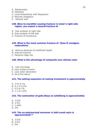 26
A. Barbiturates
B. Pethidine
C. Local Anaesthesia with felypressin
D. Narcotic analgetics
E. Salicylic acid
138. Blow to mandible causing fracture in molar’s right side
region, you expect a second fracture of
A. Sub condylar of right side
B. Sub-condylar of left side
C. Fracture of symphysis
139. What is the most common fracture of Class II amalgam
restorations
A. Isthmus because of insufficient depth
B. Internal fracture
C. Marginal ridge site
140. What is the advantage of composite over silicate resin
A. Less shrinkage
B. Less surface erosion
C. Less water absorption
D. All of the above
141. The setting expansion of casting investment is approximately
A. 0 to 0.1%
B. 0.1 to 0.5%
C. 0.5 to 1%
D. 1.1 to 1.6%
142. The contraction of gold alloys on solidifying is approximately
A. 0.5%
B. 2.5%
C. 1.40%
D. 3%
143. The un-polymerized monomer in Self-cured resin is
approximately**
A. 0.5%
B. 2.5%
C. 5%
 