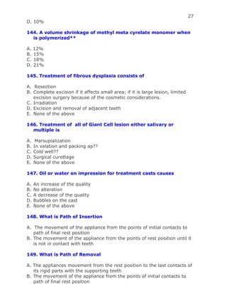 27
D. 10%
144. A volume shrinkage of methyl meta cyrelate monomer when
is polymerized**
A. 12%
B. 15%
C. 18%
D. 21%
145. Treatment of fibrous dysplasia consists of
A. Resection
B. Complete excision if it affects small area; if it is large lesion, limited
excision surgery because of the cosmetic considerations.
C. Irradiation
D. Excision and removal of adjacent teeth
E. None of the above
146. Treatment of all of Giant Cell lesion either salivary or
multiple is
A. Marsupialization
B. In velation and packing ap??
C. Cold well??
D. Surgical curettage
E. None of the above
147. Oil or water on impression for treatment casts causes
A. An increase of the quality
B. No alteration
C. A decrease of the quality
D. Bubbles on the cast
E. None of the above
148. What is Path of Insertion
A. The movement of the appliance from the points of initial contacts to
path of final rest position
B. The movement of the appliance from the points of rest position until it
is not in contact with teeth
149. What is Path of Removal
A. The appliances movement from the rest position to the last contacts of
its rigid parts with the supporting teeth
B. The movement of the appliance from the points of initial contacts to
path of final rest position
 