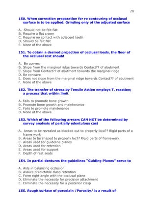 28
150. When correction preparation for re contouring of occlusal
surface is to be applied. Grinding only of the adjusted surface
A. Should not be felt flat
B. Require a flat crown
C. Require no contact with adjacent teeth
D. Should be felt flat
E. None of the above
151. To obtain a desired projection of occlusal loads, the floor of
the occlusal rest should
A. Be convex
B. Slope from the marginal ridge towards Contact?? of abutment
C. Slope from Contact?? of abutment towards the marginal ridge
D. Be concave
E. Does not slope from the marginal ridge towards Contact?? of abutment
F. None of the above
152. The transfer of stress by Tensile Action employs T. reaction;
a process that within limit
A. Fails to promote bone growth
B. Promote bone growth and maintenance
C. Fails to promote maintenance
D. None of the above
153. Which of the following arrears CAN NOT be determined by
survey analysis of partially edentulous cast
A. Areas to be revealed as blocked out to properly loca?? Rigid parts of a
frame work
B. Areas to be shaped to properly loc?? Rigid parts of framework
C. Areas used for guideline planes
D. Areas used for retention
E. Areas used for support
F. Depth of rest seats
154. In partial dentures the guidelines “Guiding Planes” serve to
A. Aids in balancing occlusion
B. Assure predictable clasp retention
C. Form right angle with the occlusal plane
D. Eliminate the necessity for precision attachment
E. Eliminate the necessity for a posterior clasp
155. Rough surface of porcelain /Porosity/ is a result of
 