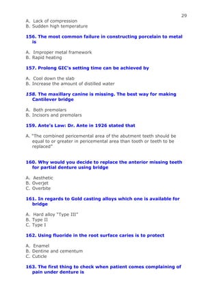 29
A. Lack of compression
B. Sudden high temperature
156. The most common failure in constructing porcelain to metal
is
A. Improper metal framework
B. Rapid heating
157. Prolong GIC’s setting time can be achieved by
A. Cool down the slab
B. Increase the amount of distilled water
158. The maxillary canine is missing. The best way for making
Cantilever bridge
A. Both premolars
B. Incisors and premolars
159. Ante’s Law: Dr. Ante in 1926 stated that
A. “The combined pericemental area of the abutment teeth should be
equal to or greater in pericemental area than tooth or teeth to be
replaced”
160. Why would you decide to replace the anterior missing teeth
for partial denture using bridge
A. Aesthetic
B. Overjet
C. Overbite
161. In regards to Gold casting alloys which one is available for
bridge
A. Hard alloy “Type III”
B. Type II
C. Type I
162. Using fluoride in the root surface caries is to protect
A. Enamel
B. Dentine and cementum
C. Cuticle
163. The first thing to check when patient comes complaining of
pain under denture is
 