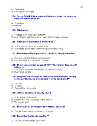30
A. Occlusion
B. Soft tissues changes
164. Fovea Palatini, is a landmark to determine the posterior
bonds of upper denture
A. Post dam
B. Flanges
165. Attrition is
A. Process of normal wear of teeth
B. Lost of teeth substance as a result of chemical exposure
166. Modulus of elasticity is defined as
A. The stress at the proportional limit
B. The stress-strain ratio within the proportional limit
167. Tissue conditioning material : (Silicon lining material)
A. Are more resilient than plastic acrylic
B. Can minimize any bacterial colonies
168. The most common cause of RCT “Root Canal Treatment”
failure is
A. The canal not filled completely (Short obturation)
B. Over filled canals
169. The position of cusps of maxillary first premolar during
setting of teeth and on occlusal view is positioned**
A. Distally
B. Mesially
C. Central buccolingually
170. Lateral canals are usually found
A. The middle of the root
B. Fist third of the root close to the crown
C. The apical third
171. The cause of development of lateral canals is
A. Cracks in Hertwig’s epithelial root sheath
172. Transillumination is used to**
A. To find intrinsic tooth coloration
 