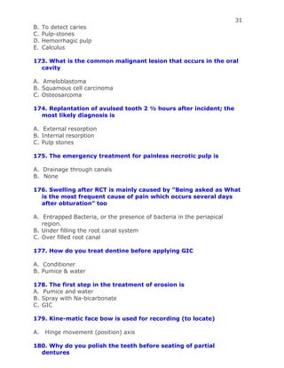 31
B. To detect caries
C. Pulp-stones
D. Hemorrhagic pulp
E. Calculus
173. What is the common malignant lesion that occurs in the oral
cavity
A. Ameloblastoma
B. Squamous cell carcinoma
C. Osteosarcoma
174. Replantation of avulsed tooth 2 ½ hours after incident; the
most likely diagnosis is
A. External resorption
B. Internal resorption
C. Pulp stones
175. The emergency treatment for painless necrotic pulp is
A. Drainage through canals
B. None
176. Swelling after RCT is mainly caused by “Being asked as What
is the most frequent cause of pain which occurs several days
after obturation” too
A. Entrapped Bacteria, or the presence of bacteria in the periapical
region.
B. Under filling the root canal system
C. Over filled root canal
177. How do you treat dentine before applying GIC
A. Conditioner
B. Pumice & water
178. The first step in the treatment of erosion is
A. Pumice and water
B. Spray with Na-bicarbonate
C. GIC
179. Kine-matic face bow is used for recording (to locate)
A. Hinge movement (position) axis
180. Why do you polish the teeth before seating of partial
dentures
 