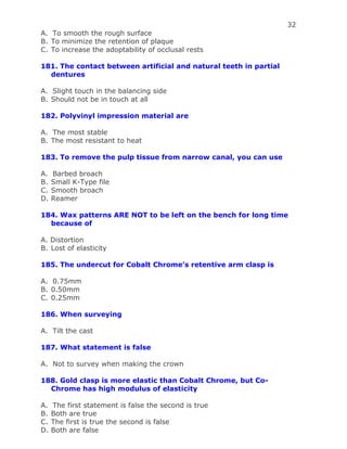 32
A. To smooth the rough surface
B. To minimize the retention of plaque
C. To increase the adoptability of occlusal rests
181. The contact between artificial and natural teeth in partial
dentures
A. Slight touch in the balancing side
B. Should not be in touch at all
182. Polyvinyl impression material are
A. The most stable
B. The most resistant to heat
183. To remove the pulp tissue from narrow canal, you can use
A. Barbed broach
B. Small K-Type file
C. Smooth broach
D. Reamer
184. Wax patterns ARE NOT to be left on the bench for long time
because of
A. Distortion
B. Lost of elasticity
185. The undercut for Cobalt Chrome’s retentive arm clasp is
A. 0.75mm
B. 0.50mm
C. 0.25mm
186. When surveying
A. Tilt the cast
187. What statement is false
A. Not to survey when making the crown
188. Gold clasp is more elastic than Cobalt Chrome, but Co-
Chrome has high modulus of elasticity
A. The first statement is false the second is true
B. Both are true
C. The first is true the second is false
D. Both are false
 