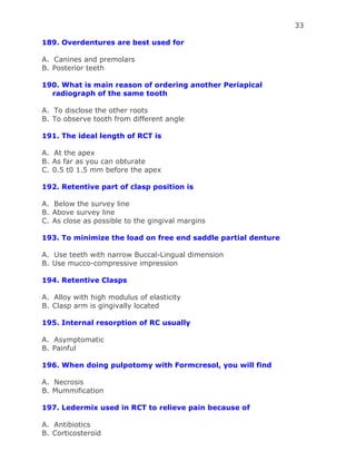 33
189. Overdentures are best used for
A. Canines and premolars
B. Posterior teeth
190. What is main reason of ordering another Periapical
radiograph of the same tooth
A. To disclose the other roots
B. To observe tooth from different angle
191. The ideal length of RCT is
A. At the apex
B. As far as you can obturate
C. 0.5 t0 1.5 mm before the apex
192. Retentive part of clasp position is
A. Below the survey line
B. Above survey line
C. As close as possible to the gingival margins
193. To minimize the load on free end saddle partial denture
A. Use teeth with narrow Buccal-Lingual dimension
B. Use mucco-compressive impression
194. Retentive Clasps
A. Alloy with high modulus of elasticity
B. Clasp arm is gingivally located
195. Internal resorption of RC usually
A. Asymptomatic
B. Painful
196. When doing pulpotomy with Formcresol, you will find
A. Necrosis
B. Mummification
197. Ledermix used in RCT to relieve pain because of
A. Antibiotics
B. Corticosteroid
 