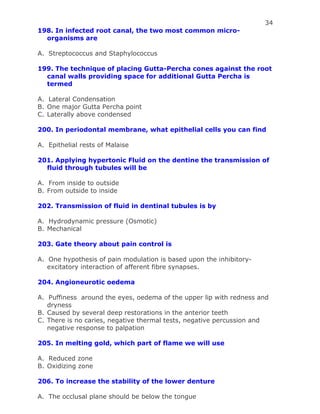 34
198. In infected root canal, the two most common micro-
organisms are
A. Streptococcus and Staphylococcus
199. The technique of placing Gutta-Percha cones against the root
canal walls providing space for additional Gutta Percha is
termed
A. Lateral Condensation
B. One major Gutta Percha point
C. Laterally above condensed
200. In periodontal membrane, what epithelial cells you can find
A. Epithelial rests of Malaise
201. Applying hypertonic Fluid on the dentine the transmission of
fluid through tubules will be
A. From inside to outside
B. From outside to inside
202. Transmission of fluid in dentinal tubules is by
A. Hydrodynamic pressure (Osmotic)
B. Mechanical
203. Gate theory about pain control is
A. One hypothesis of pain modulation is based upon the inhibitory-
excitatory interaction of afferent fibre synapses.
204. Angioneurotic oedema
A. Puffiness around the eyes, oedema of the upper lip with redness and
dryness
B. Caused by several deep restorations in the anterior teeth
C. There is no caries, negative thermal tests, negative percussion and
negative response to palpation
205. In melting gold, which part of flame we will use
A. Reduced zone
B. Oxidizing zone
206. To increase the stability of the lower denture
A. The occlusal plane should be below the tongue
 