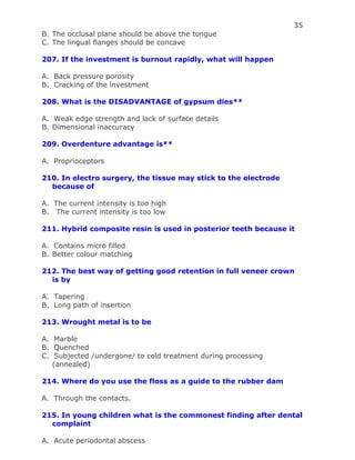 35
B. The occlusal plane should be above the tongue
C. The lingual flanges should be concave
207. If the investment is burnout rapidly, what will happen
A. Back pressure porosity
B. Cracking of the investment
208. What is the DISADVANTAGE of gypsum dies**
A. Weak edge strength and lack of surface details
B. Dimensional inaccuracy
209. Overdenture advantage is**
A. Proprioceptors
210. In electro surgery, the tissue may stick to the electrode
because of
A. The current intensity is too high
B. The current intensity is too low
211. Hybrid composite resin is used in posterior teeth because it
A. Contains micro filled
B. Better colour matching
212. The best way of getting good retention in full veneer crown
is by
A. Tapering
B. Long path of insertion
213. Wrought metal is to be
A. Marble
B. Quenched
C. Subjected /undergone/ to cold treatment during processing
(annealed)
214. Where do you use the floss as a guide to the rubber dam
A. Through the contacts.
215. In young children what is the commonest finding after dental
complaint
A. Acute periodontal abscess
 
