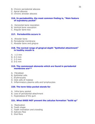 36
B. Chronic periodontal abscess
C. Apical abscess
D. Chronic alveolar abscess
216. In periodontitis, the most common finding is, “Main feature
of suprabony pocket”
A. Horizontal bone resorption
B. Vertical bone resorption
C. Angular bone loss
217. Periodontitis occurs in
A. Alveolar bone
B. Periodontal membrane
C. Alveolar bone and gingiva
218. The normal range of gingival depth “Epithelial attachment”
in healthy mouth is
A. 1-2 mm
B. 0-3 mm
C. 2-3 mm
D. 0-5 mm
219. The commonest elements which are found in periodontal
membrane are**
A. Fibroblast
B. Epithelial cells
C. Erythrocytes
D. Vest cells of malaise
E. Inflammatory plasma cells and lymphocytes
220. The term false pocket stands for
A. Infra bony pocket
B. Loss of periodontal attachment
C. Hyperplasia of the gum
221. What DOES NOT prevent the calculus formation “build up”
A. Mastication
B. Tooth shape
C. Tooth inclination and crowding
D. Salivary flow
E. Oral flora
 
