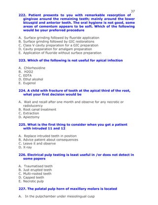 37
222. Patient presents to you with remarkable resorption of
gingivae around the remaining teeth; mainly around the lower
bicuspid and anterior teeth. The oral hygiene is not good, some
areas of cementum appears to be soft. Which of the following
would be your preferred procedure
A. Surface grinding followed by fluoride application
B. Surface grinding followed by GIC restorations
C. Class V cavity preparation for a GIC preparation
D. Cavity preparation for amalgam preparation
E. Application of fluoride without surface preparation
223. Which of the following is not useful for apical infection
A. Chlorhexidine
B. H2O2
C. EDTA
D. Ethyl alcohol
E. Eugenol
224. A child with fracture of tooth at the apical third of the root,
what your first decision would be
A. Wait and recall after one month and observe for any necrotic or
radiolucency
B. Root canal treatment
C. Extraction
D. Apiectomy
225. What is the first thing to consider when you get a patient
with intruded 11 and 12
A. Replace intruded teeth in position
B. Advice patient about consequences
C. Leave it and observe
D. X-ray
226. Electrical pulp testing is least useful in /or does not detect in
some papers
A. Traumatised teeth
B. Just erupted teeth
C. Multi-rooted teeth
D. Capped teeth
E. Necrotic pulp
227. The palatal pulp horn of maxillary molars is located
A. In the pulpchamber under mesiolingual cusp
 