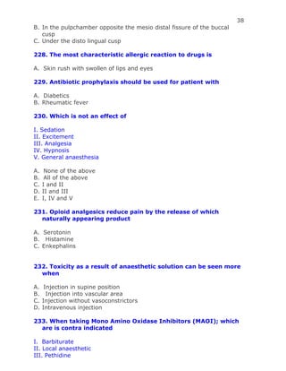 38
B. In the pulpchamber opposite the mesio distal fissure of the buccal
cusp
C. Under the disto lingual cusp
228. The most characteristic allergic reaction to drugs is
A. Skin rush with swollen of lips and eyes
229. Antibiotic prophylaxis should be used for patient with
A. Diabetics
B. Rheumatic fever
230. Which is not an effect of
I. Sedation
II. Excitement
III. Analgesia
IV. Hypnosis
V. General anaesthesia
A. None of the above
B. All of the above
C. I and II
D. II and III
E. I, IV and V
231. Opioid analgesics reduce pain by the release of which
naturally appearing product
A. Serotonin
B. Histamine
C. Enkephalins
232. Toxicity as a result of anaesthetic solution can be seen more
when
A. Injection in supine position
B. Injection into vascular area
C. Injection without vasoconstrictors
D. Intravenous injection
233. When taking Mono Amino Oxidase Inhibitors (MAOI); which
are is contra indicated
I. Barbiturate
II. Local anaesthetic
III. Pethidine
 