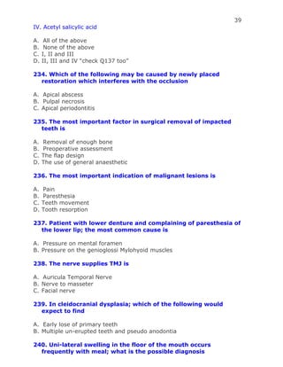 39
IV. Acetyl salicylic acid
A. All of the above
B. None of the above
C. I, II and III
D. II, III and IV “check Q137 too”
234. Which of the following may be caused by newly placed
restoration which interferes with the occlusion
A. Apical abscess
B. Pulpal necrosis
C. Apical periodontitis
235. The most important factor in surgical removal of impacted
teeth is
A. Removal of enough bone
B. Preoperative assessment
C. The flap design
D. The use of general anaesthetic
236. The most important indication of malignant lesions is
A. Pain
B. Paresthesia
C. Teeth movement
D. Tooth resorption
237. Patient with lower denture and complaining of paresthesia of
the lower lip; the most common cause is
A. Pressure on mental foramen
B. Pressure on the genioglossi Mylohyoid muscles
238. The nerve supplies TMJ is
A. Auricula Temporal Nerve
B. Nerve to masseter
C. Facial nerve
239. In cleidocranial dysplasia; which of the following would
expect to find
A. Early lose of primary teeth
B. Multiple un-erupted teeth and pseudo anodontia
240. Uni-lateral swelling in the floor of the mouth occurs
frequently with meal; what is the possible diagnosis
 