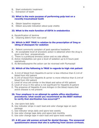 4
B. Start endodontic treatment
C. Extraction of tooth
22. What is the main purpose of performing pulp test on a
recently traumatised tooth
A. Obtain baseline response
B. Obtain accurate indication about pulp vitality
23. What is the main function of EDTA in endodontics
A. Decalcification of dentine
B. Cleaning debris from root canal
24. Which is NOT TRUE in relation to the prescription of 5mg or
10mg of diazepam for sedation
A. Patient commonly complain of post operative headache
B. An acceptable level of anxiolytic action is obtained when the drug is
given one hour preoperatively
C. There is a profound amnesic action and no side affects
D. Active metabolites can give a level of sedation up to 8 hours post
operatively
E. As Benzodiazepine the action can be reversed with Flumazepil
25. Which of the following is TRUE in regards to high risk patient
A. 0.1ml of blood from Hepatitis B carrier is less infective than 0.1ml of
blood from HIV patient
B. 0.1ml of blood from Hepatitis B carrier is more infective than 0.1ml of
blood from HIV patient
C. Level of virus are similar in the blood and saliva of HIV patient
D. Level of virus in the saliva is not significant for Hepatitis B patient
E. The presence of Hepatitis B core Antigen in the blood means that
active disease is not present
26. Your employer in an attempt to update office sterilization
procedures; what would you recommend as the BEST method
to verify that sterilization has occurred**
A. Use spore test daily
B. Use indicator strips in each load and color change tape on each
package
C. Use indicator strips daily and spore test weekly
D. Use color change tape daily and spore test monthly
E. Use color change tape in each load and spore tests weekly
27. A 65 year old woman arrived for dental therapy. The answered
questionnaire shows that she is suffering from severe cirrhosis.
 