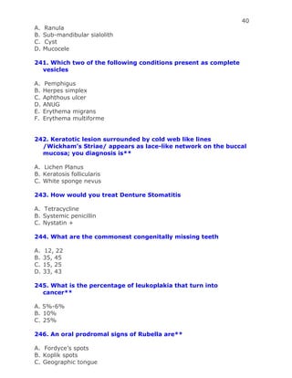 40
A. Ranula
B. Sub-mandibular sialolith
C. Cyst
D. Mucocele
241. Which two of the following conditions present as complete
vesicles
A. Pemphigus
B. Herpes simplex
C. Aphthous ulcer
D. ANUG
E. Erythema migrans
F. Erythema multiforme
242. Keratotic lesion surrounded by cold web like lines
/Wickham’s Striae/ appears as lace-like network on the buccal
mucosa; you diagnosis is**
A. Lichen Planus
B. Keratosis follicularis
C. White sponge nevus
243. How would you treat Denture Stomatitis
A. Tetracycline
B. Systemic penicillin
C. Nystatin +
244. What are the commonest congenitally missing teeth
A. 12, 22
B. 35, 45
C. 15, 25
D. 33, 43
245. What is the percentage of leukoplakia that turn into
cancer**
A. 5%-6%
B. 10%
C. 25%
246. An oral prodromal signs of Rubella are**
A. Fordyce’s spots
B. Koplik spots
C. Geographic tongue
 