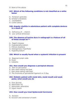 41
D. None of the above
247. Which of the following conditions is not classified as a white
lesion
A. Fordyce’s granules
B. Smoker’s keratosis
C. Leukoplakia
D. Lichen planus
248. Angular cheilitis in edentulous patient with complete denture
is a result of
A. Deficiency of .. vitamin
B. Low vertical dimension
249. The absence of lamina dura in radiograph is a feature of all
of these except for**
A. Paget’s disease
B. Hyperparathyroidism
C. Fibrous dysplasia
D. Osteogenesis imperfecta
E. Hyperthyroidism
250. Which is usually found when a systemic infection is present
A. Regional lymph node
B. Fever
C. Cellulitis
251. How would you diagnose a periapical abscess
A. Pain on percussion
B. Pain when eating hot food
C. Pain when eating cold food
D. The thickness of periodontal ligament on X-Ray
252. Diabetic patient with moist skin, moist mouth and weak
pulse; what would you do
A. Give glucose
B. Administer O2
C. Administer adrenaline
D. Inject insulin
253. How would you treat Epidermoid Carcinoma
A. Excision
B. Excision and extraction of teeth
 