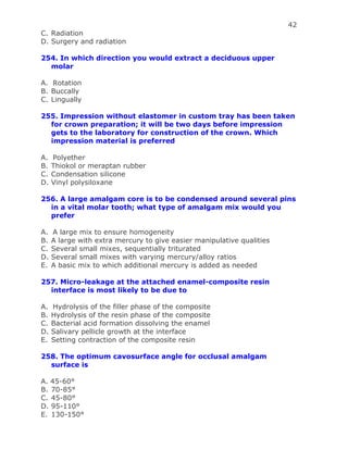 42
C. Radiation
D. Surgery and radiation
254. In which direction you would extract a deciduous upper
molar
A. Rotation
B. Buccally
C. Lingually
255. Impression without elastomer in custom tray has been taken
for crown preparation; it will be two days before impression
gets to the laboratory for construction of the crown. Which
impression material is preferred
A. Polyether
B. Thiokol or meraptan rubber
C. Condensation silicone
D. Vinyl polysiloxane
256. A large amalgam core is to be condensed around several pins
in a vital molar tooth; what type of amalgam mix would you
prefer
A. A large mix to ensure homogeneity
B. A large with extra mercury to give easier manipulative qualities
C. Several small mixes, sequentially triturated
D. Several small mixes with varying mercury/alloy ratios
E. A basic mix to which additional mercury is added as needed
257. Micro-leakage at the attached enamel-composite resin
interface is most likely to be due to
A. Hydrolysis of the filler phase of the composite
B. Hydrolysis of the resin phase of the composite
C. Bacterial acid formation dissolving the enamel
D. Salivary pellicle growth at the interface
E. Setting contraction of the composite resin
258. The optimum cavosurface angle for occlusal amalgam
surface is
A. 45-60°
B. 70-85°
C. 45-80°
D. 95-110°
E. 130-150°
 