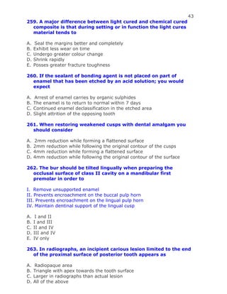 43
259. A major difference between light cured and chemical cured
composite is that during setting or in function the light cures
material tends to
A. Seal the margins better and completely
B. Exhibit less wear on time
C. Undergo greater colour change
D. Shrink rapidly
E. Posses greater fracture toughness
260. If the sealant of bonding agent is not placed on part of
enamel that has been etched by an acid solution; you would
expect
A. Arrest of enamel carries by organic sulphides
B. The enamel is to return to normal within 7 days
C. Continued enamel declassification in the etched area
D. Slight attrition of the opposing tooth
261. When restoring weakened cusps with dental amalgam you
should consider
A. 2mm reduction while forming a flattened surface
B. 2mm reduction while following the original contour of the cusps
C. 4mm reduction while forming a flattened surface
D. 4mm reduction while following the original contour of the surface
262. The bur should be tilted lingually when preparing the
occlusal surface of class II cavity on a mandibular first
premolar in order to
I. Remove unsupported enamel
II. Prevents encroachment on the buccal pulp horn
III. Prevents encroachment on the lingual pulp horn
IV. Maintain dentinal support of the lingual cusp
A. I and II
B. I and III
C. II and IV
D. III and IV
E. IV only
263. In radiographs, an incipient carious lesion limited to the end
of the proximal surface of posterior tooth appears as
A. Radiopaque area
B. Triangle with apex towards the tooth surface
C. Larger in radiographs than actual lesion
D. All of the above
 