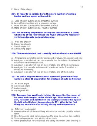 44
E. None of the above
264. In regards to carbide burs; the more number of cutting
blades and low speed will result in
A. Less efficient cutting and a smoother surface
B. Less efficient cutting and a rougher surface
C. More efficient cutting and a smoother surface
D. More efficient cutting and a rougher surface
265. For an onlay preparation during the restoration of a tooth,
which one of the following is the MOST EFFECTIVE means for
verifying adequate occlusal clearance
A. Wax bite chew in
B. Proper depth cuts
C. Visual inspection
D. Articulating paper
266. Choose statement that correctly defines the term AMALGAM
A. Amalgam is a metallic powder composed of silver, tin, copper and zinc
B. Amalgam is an alloy of two more metals that have been dissolved in
each other in the molten state.
C. Amalgam is an alloy of two or more metals, one of them is mercury
D. Amalgam is a metallic substance in powder or tablet from that is
mixed with mercury
E. Amalgam is an alloy of two or more metals, one of them is tin
267. At which angle to the external surface of proximal cavity
walls in a class II preparation for amalgam should be finished
A. An acute angle
B. An obtuse angle
C. A right angle
D. An angle of 45°
268. Teenager has swelling involving his upper lip, the corner of
his nose and a region under his left eye. The swollen area is
soft, fluctuant and pointed on the labial plate under his lips on
the left side. His body temperature is 39°. What is the first
thing you would do after taking history and temperature
A. Refer him to physician
B. Anaesthetise all of the maxillary left anterior teeth to provide instant
relief
C. Give him an ice pack to be placed on the area to control the swelling
D. Take radiograph and test vitality of his teeth
E. Write prescription for antibiotics and delay treatment until swelling is
 