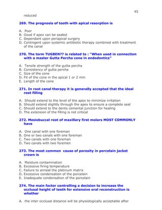 45
reduced
269. The prognosis of tooth with apical resorption is
A. Poor
B. Good if apex can be sealed
C. Dependant upon periapical surgery
D. Contingent upon systemic antibiotic therapy combined with treatment
of the canal
270. The term TUGBEN?? is related to : “When used in connection
with a master Gutta Percha cone in endodontics”
A. Tensile strength of the gutta percha
B. Consistency of gutta percha
C. Size of the cone
D. Fit of the cone in the apical 1 or 2 mm
E. Length of the cone
271. In root canal therapy it is generally accepted that the ideal
root filling
A. Should extend to the level of the apex to minimize irritation
B. Should extend slightly through the apex to ensure a complete seal
C. Should extend to the dento cemental junction for healing
D. The extension of the filling is not critical
272. Mesiobuccal root of maxillary first molars MOST COMMONLY
have
A. One canal with one foreman
B. One or two canals with one foreman
C. Two canals with one foreman
D. Two canals with two foremen
273. The most common cause of porosity in porcelain jacket
crown is
A. Moisture contamination
B. Excessive firing temperature
C. Failure to anneal the platinum matrix
D. Excessive condensation of the porcelain
E. Inadequate condensation of the porcelain
274. The main factor controlling a decision to increase the
occlusal height of teeth for extensive oral reconstruction is
whether
A. the inter occlusal distance will be physiologically acceptable after
 