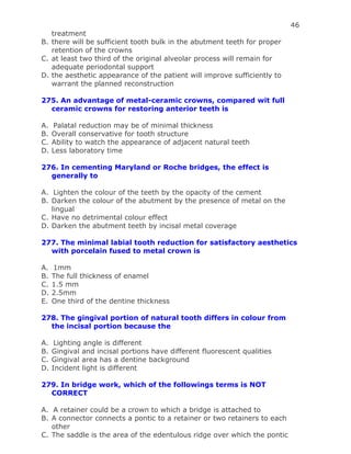 46
treatment
B. there will be sufficient tooth bulk in the abutment teeth for proper
retention of the crowns
C. at least two third of the original alveolar process will remain for
adequate periodontal support
D. the aesthetic appearance of the patient will improve sufficiently to
warrant the planned reconstruction
275. An advantage of metal-ceramic crowns, compared wit full
ceramic crowns for restoring anterior teeth is
A. Palatal reduction may be of minimal thickness
B. Overall conservative for tooth structure
C. Ability to watch the appearance of adjacent natural teeth
D. Less laboratory time
276. In cementing Maryland or Roche bridges, the effect is
generally to
A. Lighten the colour of the teeth by the opacity of the cement
B. Darken the colour of the abutment by the presence of metal on the
lingual
C. Have no detrimental colour effect
D. Darken the abutment teeth by incisal metal coverage
277. The minimal labial tooth reduction for satisfactory aesthetics
with porcelain fused to metal crown is
A. 1mm
B. The full thickness of enamel
C. 1.5 mm
D. 2.5mm
E. One third of the dentine thickness
278. The gingival portion of natural tooth differs in colour from
the incisal portion because the
A. Lighting angle is different
B. Gingival and incisal portions have different fluorescent qualities
C. Gingival area has a dentine background
D. Incident light is different
279. In bridge work, which of the followings terms is NOT
CORRECT
A. A retainer could be a crown to which a bridge is attached to
B. A connector connects a pontic to a retainer or two retainers to each
other
C. The saddle is the area of the edentulous ridge over which the pontic
 