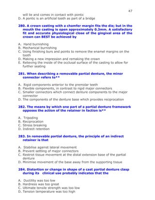47
will lie and comes in contact with pontic
D. A pontic is an artificial tooth as part of a bridge
280. A crown casting with a chamfer margin fits the die; but in the
mouth the casting is open approximately 0.3mm. A satisfactory
fit and accurate physiological close of the gingival area of the
crown can BEST be achieved by
A. Hand burnishing
B. Mechanical burnishing
C. Using finishing burs and points to remove the enamel margins on the
tooth
D. Making a new impression and remaking the crown
E. Relieving the inside of the occlusal surface of the casting to allow for
further seating
281. When describing a removable partial denture, the minor
connector refers to**
A. Rigid components anterior to the premolar teeth
B. Flexible components, in contrast to rigid major connectors
C. Smaller connectors which connect denture components to the major
connector
D. The components of the denture base which provides reciprocation
282. The means by which one part of a partial denture framework
opposes the action of the retainer in faction is**
A. Tripoding
B. Reciprocation
C. Stress breaking
D. Indirect retention
283. In removable partial denture, the principle of an indirect
retainer is that
A. Stabilise against lateral movement
B. Prevent settling of major connectors
C. Restrict tissue movement at the distal extension base of the partial
denture
D. Minimise movement of the base away from the supporting tissue
284. Distortion or change in shape of a cast partial denture clasp
during its clinical use probably indicates that the
A. Ductility was too low
B. Hardness was too great
C. Ultimate tensile strength was too low
D. Tension temperature was too high
 