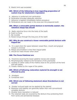 48
E. Elastic limit was exceeded
285. Which of the following is true regarding preparation of
custom tray for elastomeric impression
A. Adhesive is preferred over perforation
B. Perforation provides adequate retention
C. Adhesive is applied immediately before procedure
D. Perforations are not made in the area over the prepared tooth
286. When a removable partial denture is terminally seated ; the
retentive clasps tips should
A. Apply retentive force into the body of the teeth
B. Exert no force
C. Be invisible
D. Resist torque through the long axis of the teeth
287. Why do you construct a lower removable partial denture with
lingual bar
A. It is used when the space between raised floor, mouth and gingival
margin is minimal
B. Plaque accumulation is less than lingual plate
C. Should be make thicker when short
288. The Fovea Palatinae are
A. Foramina covering the lesser palatine nerves and vessels
B. Morphologically related to the formation of the premaxilla
C. Located on either sides of the midline close to the junction of the hard
and soft palate
D. Closely related to the rugae of the palate
289. Which of following restoration material its strength is not
effected by pins
A. Amalgam
B. Composite resin
290. Which one of following statement about Overdenture is not
correct
A. Greater occlusal loads can be applied by the patient
B. Retention and stability are generally better than with conventional
complete denture
C. Alveolar bone resorption is reduced
D. The retained roots are covered by the denture thus protecting them
from caries and periodontal diseases
 