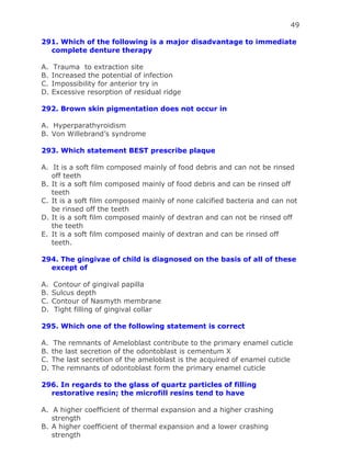 49
291. Which of the following is a major disadvantage to immediate
complete denture therapy
A. Trauma to extraction site
B. Increased the potential of infection
C. Impossibility for anterior try in
D. Excessive resorption of residual ridge
292. Brown skin pigmentation does not occur in
A. Hyperparathyroidism
B. Von Willebrand’s syndrome
293. Which statement BEST prescribe plaque
A. It is a soft film composed mainly of food debris and can not be rinsed
off teeth
B. It is a soft film composed mainly of food debris and can be rinsed off
teeth
C. It is a soft film composed mainly of none calcified bacteria and can not
be rinsed off the teeth
D. It is a soft film composed mainly of dextran and can not be rinsed off
the teeth
E. It is a soft film composed mainly of dextran and can be rinsed off
teeth.
294. The gingivae of child is diagnosed on the basis of all of these
except of
A. Contour of gingival papilla
B. Sulcus depth
C. Contour of Nasmyth membrane
D. Tight filling of gingival collar
295. Which one of the following statement is correct
A. The remnants of Ameloblast contribute to the primary enamel cuticle
B. the last secretion of the odontoblast is cementum X
C. The last secretion of the ameloblast is the acquired of enamel cuticle
D. The remnants of odontoblast form the primary enamel cuticle
296. In regards to the glass of quartz particles of filling
restorative resin; the microfill resins tend to have
A. A higher coefficient of thermal expansion and a higher crashing
strength
B. A higher coefficient of thermal expansion and a lower crashing
strength
 