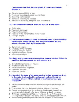 5
The problem that can be anticipated in the routine dental
therapy is
A. Extreme susceptibility to pain
B. Tendency towards prolonged haemorrhage
C. Recurring oral infection
D. Increased tendency to syncope
E. Difficulty in achieving adequate local anaesthesia
28. Loss of sensation in the lower lip may be produced by
A. Bell’s palsy
B. Traumatic bone cyst
C. Trigeminal neuralgia
D. Fracture in the mandible first molar region
E. Ludwig’s angina
29. Patient received heavy blow to the right body of the mandible
sustaining a fracture there. You should suspect a second
fracture is most likely to be present in
A. Symphysis region
B. Left body of the mandible
C. Left sub-condylar region
D. Right sub-condylar region
E. sub-condylar region
30. Signs and symptoms that commonly suggest cardiac failure in
a patient being assessed for oral surgery are
A. Elevated temperature and nausea
B. Palpitations and malaise
C. Ankle oedema and dyspnoea
D. Erythema and pain
E. Pallor and tremor
31. A cyst at the apex of an upper central incisor measuring 1 cm
in diameter is visualized in radiograph and confirmed by
aspiration biopsy; which method of treatment would you
consider**
A. Extraction of the central incisor and retrieving the cyst through the
socket
B. Exteriorizing the cyst through the buccal bone and mucosa
C. Making a mucoperiosteal flap and removing the cyst through an
opening made in the alveolar bone, followed by tooth removal.
D. Making a mucoperiosteal flap and removing the cyst through an
opening made in the alveolar bone, followed by endodontic treatment.
E. Routine orthograde endodontic treatment followed by observation.
 